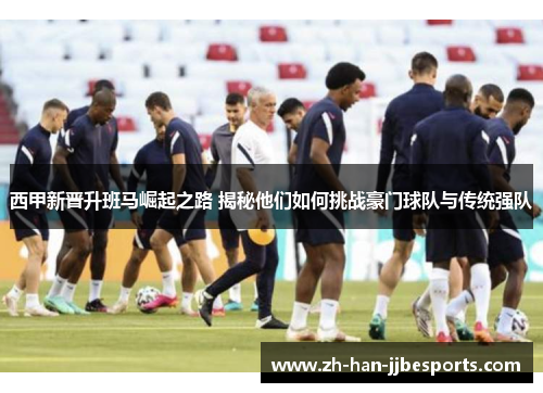 西甲新晋升班马崛起之路 揭秘他们如何挑战豪门球队与传统强队