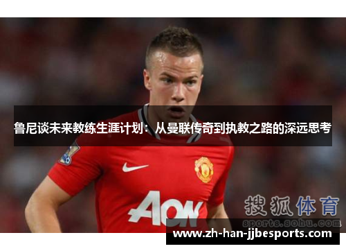 鲁尼谈未来教练生涯计划：从曼联传奇到执教之路的深远思考