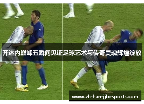 齐达内巅峰五瞬间见证足球艺术与传奇灵魂辉煌绽放